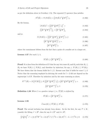 A Survey of Lift and Project Operators 33
as per the deﬁnition above in Corollary 1.54. The repeated N operator thus satisﬁes
N2
( ¯K) = N N( ¯K) = N( ¯K)
∗
H1
∗
|I. (1.162)
By the lemma,
N( ¯K)
∗
= ¯K∗
H1
∗
|I
∗
= (1.163)
¯K∗
H1
∗∗
I
= ¯K∗
H1
I
(1.164)
and so
N N( ¯K) = ¯K∗
H1
I
H1
∗
|I ⊇ (1.165)
¯K∗
H1
H1
∗
|I = (1.166)
¯K∗
H2
∗
|I (1.167)
where the containment follows from the fact that a polar of a smaller set is a larger set.
Lemma 1.57 For each l ≥ 1,
Nl
( ¯K) ⊇ ¯K∗
Hl
∗
|I (1.168)
Proof: It is clear from the deﬁnition of N that for any two cones K1 and K2 such that K1 ⊆
K2 we have N(K1) ⊆ N(K2), and therefore by induction, for any j, Nj(K1) ⊆ Nj(K2).
We have shown that the lemma holds for l ≤ 2. Assume now that it holds for some l ≥ 2.
Notice that the reasoning employed in deriving the result for l = 2 did not depend on the
superscript 1 of H. Therefore by induction and by the same reasoning as above,
Nl+1
( ¯K) = N Nl
( ¯K) ⊇ N ¯K∗
Hl
∗
|I ⊇ ¯K∗
Hl
H1
∗
|I = (1.169)
¯K∗
Hl+1
∗
|I 2 (1.170)
Deﬁnition 1.58 Where l is a positive integer ≤ n, ¯Nl( ¯K) is deﬁned by
¯Nl
( ¯K) = ¯K∗
Hl
∗
|I. (1.171)
Lemma 1.59
Cone(K) ⊆ ¯Nl
( ¯K) ⊆ Nl
( ¯K) (1.172)
Proof: The second inclusion has already been shown. As for the ﬁrst, for any ¯¯zr
∈ K,
consider the lifting zr ∈ RL, then for any k ∈ ¯K∗ and h ∈ Hl,
k h
T
zr
= (k, 0)T
Wzr
h = (k, 0)T
zr
(zr
)T
h = λ(k, 0)T
zr
, λ = (zr
)T
h ≥ 0 (1.173)
 