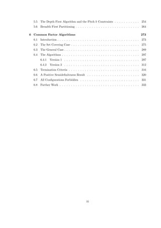 5.5 The Depth First Algorithm and the Pitch k Constraints . . . . . . . . . . . 254
5.6 Breadth First Partitioning . . . . . . . . . . . . . . . . . . . . . . . . . . . . 264
6 Common Factor Algorithms 273
6.1 Introduction . . . . . . . . . . . . . . . . . . . . . . . . . . . . . . . . . . . . 273
6.2 The Set Covering Case . . . . . . . . . . . . . . . . . . . . . . . . . . . . . . 275
6.3 The General Case . . . . . . . . . . . . . . . . . . . . . . . . . . . . . . . . . 289
6.4 The Algorithms . . . . . . . . . . . . . . . . . . . . . . . . . . . . . . . . . . 297
6.4.1 Version 1 . . . . . . . . . . . . . . . . . . . . . . . . . . . . . . . . . 297
6.4.2 Version 2 . . . . . . . . . . . . . . . . . . . . . . . . . . . . . . . . . 312
6.5 Termination Criteria . . . . . . . . . . . . . . . . . . . . . . . . . . . . . . . 316
6.6 A Positive Semideﬁniteness Result . . . . . . . . . . . . . . . . . . . . . . . 320
6.7 All Conﬁgurations Forbidden . . . . . . . . . . . . . . . . . . . . . . . . . . 331
6.8 Further Work . . . . . . . . . . . . . . . . . . . . . . . . . . . . . . . . . . . 333
iii
 