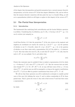 Analysis of the Operators 37
of the chapter that decomposition and partial summation have a natural measure theoretic
interpretation, as do the vectors m[p,q] of the ﬁrst chapter (Deﬁnition 1.50), and we will see
that the measure theoretic connection will also point the way to a broader lifting, as well
as to a generalization (which we will begin to explore in this chapter) of the vectors m[p,q].
2.1 The Partial Sum Interpretation
2.1.1 Introduction
The fundamental idea underlying both convexiﬁcation and the Lov´asz Schrijver operators
is as follows. Considering that, by deﬁnition, any ¯¯x ∈ H|I = Cone({y ∈ {0, 1}n+1 : y0 = 1})
can be written (not uniquely) as
¯¯x =
r∈L
αr¯¯zr
, α ≥ 0 (2.4)
(recall from Section 1.2.1 that the projections ¯¯zr
of the zeta vectors on the emptyset and
singleton set coordinates are exactly the vectors {y ∈ {0, 1}n+1 : y0 = 1}) the question
of whether or not ¯¯x ∈ Cone(K), where K ⊆ {y ∈ {0, 1}n+1 : y0 = 1}, is the question
of whether or not there exists such a representation (2.4) of ¯¯x for which αr = 0 wherever
¯¯zr
∈ K. Note that where the cone ¯K ⊆ H|I is such that ¯K ∩ {0, 1}n+1 = K ∪ {0}, then for
each k ∈ ¯K∗, we can multiply ¯¯x by k, and enforce that
0 ≤ kT ¯¯x =
r∈L
αrkT ¯¯zr
. (2.5)
Clearly this constraint must be satisﬁed if there is indeed a representation (2.4) for which
αr = 0 wherever ¯¯zr
∈ K, since kT ¯¯zr
≥ 0 for all ¯¯zr
∈ K. But the converse does not hold,
since though kT ¯¯zr
≥ 0, ∀k ∈ ¯K∗, iﬀ ¯¯zr
∈ K, we may still have some of the αr  0 even
where kT ¯¯zr
 0, and the sum can still be nonnegative, so long as the negative contributions
of αrkT ¯¯zr
, ¯¯zr
∈ K are oﬀset by positive contributions from terms αrkT ¯¯zr
, ¯¯zr
∈ K.
We will see that these operators can all be understood as attempts to consider partial
sums of the sum (2.4) deﬁning the vector ¯¯x, and to enforce membership in ¯K for those
partial sums. That is, given the vector ¯¯x, they seek to ﬁnd vectors ¯¯x such that there exists
a representation
¯¯x =
r∈L
αr¯¯zr
, α ≥ 0 (2.6)
for which
¯¯x =
r∈T⊆L
αr¯¯zr
(2.7)
 