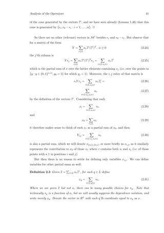 Analysis of the Operators 41
of the cone generated by the vectors ¯¯zr
, and we have seen already (Lemma 1.46) that this
cone is generated by {ei, e0 − ei : i = 1, . . . , n}. 2
So there are no other (relevant) vectors in M1 besides ei and e0 − ei. But observe that
for a matrix of the form
Y =
r∈L
αr¯¯zr
(¯¯zr
)T
, α ≥ 0 (2.24)
the j’th column is
Y ej =
r∈L
αr¯¯zr
(¯¯zr
)T
ej =
r∈L:sj∈r
αr¯¯zr
(2.25)
which is the partial sum of x over the lattice elements containing sj (i.e. over the points in
{y : y ∈ {0, 1}n+1, y0 = 1} for which yj = 1). Moreover, the i, j entry of that matrix is
eiY ej =
r∈L:sj∈r
αr¯¯zr
i = (2.26)
r∈L:sj,si∈r
αr (2.27)
by the deﬁnition of the vectors ¯¯zr
. Considering that each
xi =
r∈L:si∈r
αr (2.28)
and
x0 =
r∈L
αr (2.29)
it therefore makes sense to think of each xi as a partial sum of x0, and then
Yi,j =
r∈L:sj,si∈r
αr (2.30)
is also a partial sum, which we will denote x{si}∪{sj}, or more brieﬂy as xi,j, as it similarly
represents the contribution to x0 of those αr where r contains both si and sj (i.e. of those
points with a 1 in positions i and j).
But then there is no reason to settle for deﬁning only variables xi,j. We can deﬁne
variables for other partial sums as well.
Deﬁnition 2.3 Given ¯¯x = r∈L αr¯¯zr
, for each q ∈ L deﬁne
xq =
r∈L:q⊆r
αr. (2.31)
Where we are given ¯¯x but not α, there can be many possible choices for xq. Note that
technically xq is a function of α, but we will usually suppress the dependence notation, and
write merely xq. Denote the vector in RL with each q’th coordinate equal to xq as x.
 