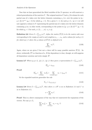 Analysis of the Operators 43
Now that we have generalized the lifted variables of the N operator, we will construct a
related generalization of the matrices Y . The original matrices Y had a j’th column for each
partial sum of x taken over the lattice elements containing sj (i.e. over the points in {y :
y ∈ {0, 1}n+1, y0 = 1} for which yj = 1). For a given l  1, for each q ∈ L, |q| ≤ l, we will
now append a column to Y representing the partial sum of x taken over the lattice elements
containing q (or, in other words, corresponding to the points in {y : y ∈ {0, 1}n+1, y0 = 1}
for which yj = 1 for each j ∈ {1, . . . , n} : sj ∈ q).
Deﬁnition 2.6 Given ¯¯x = r∈L αr¯¯zr
, deﬁne the matrix ¯Xl(¯¯x) to be the matrix with rows
corresponding to the empty set and to each singleton s1, . . . , sn, and a column for each q ∈ L
for which |q| ≤ l where the q column of ¯Xl(¯¯x) is deﬁned to be
r∈L:q⊆r
αr¯¯zr
. (2.39)
Again, where we are given ¯¯x but not α there will be many possible matrices ¯Xl(¯¯x). As
above, technically ¯Xl is a function of α. If the dependence is clear, though, we will suppress
all dependence notation and write simply ¯Xl.
Lemma 2.7 Where p, q ∈ L, |p| ≤ 1, |q| ≤ l then given a representation ¯¯x = r∈L αr¯¯zr
,
¯Xl
p,q = xp∪q. (2.40)
Proof:
Xl
p,q =
r∈L:q⊆r
αr¯¯zr
p =
r∈L:q⊆r,p⊆r
αr = xp∪q 2 (2.41)
So the expanded matrices generalize the rule
Yi,j = x{si}∪{sj}. (2.42)
Lemma 2.8 Given ¯¯x = r∈L αr¯¯zr
, then where x ∈ RL is an in Deﬁnition 2.3 and zr is
as in Deﬁnition 2.5,
x =
r∈L
αrzr
. (2.43)
Proof: This is a direct consequence of the way that we constructed the expansions of the
vectors. For any q ∈ L,
r∈L
αrzr
q =
r∈L:q⊆r
αr = xq. 2 (2.44)
 