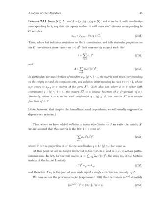 Analysis of the Operators 45
Lemma 2.11 Given G ⊆ L, and J = {p ∪ q : p, q ∈ G}, and a vector ˆx with coordinates
corresponding to J, say that the square matrix A with rows and columns corresponding to
G satisﬁes
Ap,q = ˆxp∪q, ∀p, q ∈ G. (2.51)
Then, where hat indicates projection on the J coordinates, and tilde indicates projection on
the G coordinates, there exists an α ∈ RL (not necessarily unique) such that
ˆx =
r∈L
αr ˆzr
(2.52)
and
A =
r∈L
αr ˜zr
(˜zr
)T
. (2.53)
In particular, for any selection of numbers xq, |q| ≤ l+1, the matrix with rows corresponding
to the empty set and the singleton sets, and columns corresponding to each r : |r| ≤ l, whose
u, v entry is xp∪q is a matrix of the form ¯Xl. Note also that where ˆx is a vector with
coordinates q : |q| ≤ l + 1, the matrix ¯Xl is a unique function of ˆx (regardless of α).
Similarly, where ˆx is a vector with coordinates q : |q| ≤ 2l, the matrix Xl is a unique
function of ˆx. 2
(Note, however, that despite the formal functional dependence, we will usually suppress the
dependence notation.)
Thus where we have added suﬃciently many coordinates to ¯¯x to write the matrix ¯Xl
we are assured that this matrix is the ﬁrst 1 + n rows of
r∈L
αr ˜zr
(˜zr
)T
(2.54)
where ˜zr is the projection of zr to the coordinates q ∈ L : |q| ≤ l, for some α.
At this point we are no longer restricted to the vectors ei and e0 = ei to obtain partial
summations. In fact, for the full matrix X = r∈L αrzr(zr)T , the rows mp of the M¨obius
matrix of the lattice L satisfy
(zr
)T
mp = δr,p (2.55)
and therefore Xmp is the partial sum made up of a single contribution, namely αpzp.
We have seen in the previous chapter (expression 1.130) that the vectors m[u,v] all satisfy
(m[u,v]
)T
zr
∈ {0, 1}, ∀r ∈ L (2.56)
 