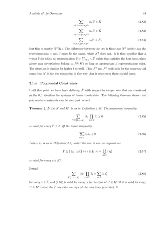 Analysis of the Operators 49
r∈L:si∈r,sj∈r
αr¯¯zr
∈ ¯K (2.82)
r∈L:si∈r,sj∈r
αr¯¯zr
∈ ¯K (2.83)
r∈L:si∈r,sj∈r
αr¯¯zr
∈ ¯K. (2.84)
But this is exactly ¯N2(K). The diﬀerence between the two is thus that ¯N2 insists that the
representations α and β must be the same, while N2 does not. It is thus possible that a
vector ¯¯x for which no representation ¯¯x = r∈L αr¯¯zr
exists that satisﬁes the four constraints
above may nevertheless belong to N2( ¯K) so long as appropriate β representations exist.
The situation is similar for higher l as well. Thus ¯Nl and Nl both look for the same partial
sums, but Nl is far less consistent in the way that it constructs these partial sums.
2.1.4 Polynomial Constraints
Until this point we have been deﬁning ¯N with respect to integer sets that are construed
as the 0, 1 solutions for systems of linear constraints. The following theorem shows that
polynomial constraints can be used just as well.
Theorem 2.15 Let K and Ke be as in Deﬁnition 1.36. The polynomial inequality
V ⊆{1,...,n}
βV
i:i∈V
¯¯zi ≥ 0 (2.85)
is valid for every ¯¯zr
∈ K iﬀ the linear inequality
v∈L
βvxv ≥ 0 (2.86)
(where xv is as in Deﬁnition 2.3) under the one to one correspondence
V ⊆ {1, . . . , n} ↔ v ∈ L : v =
i:i∈V
{si} (2.87)
is valid for every x ∈ Ke.
Proof:
V ⊆{1,...,n}
βV
i:i∈V
¯¯zi =
v∈L
βvzr
v (2.88)
for every r ∈ L, and (2.86) is valid for every x in the cone of zr ∈ Ke iﬀ it is valid for every
zr ∈ Ke (since the zr are extreme rays of the cone they generate). 2
 