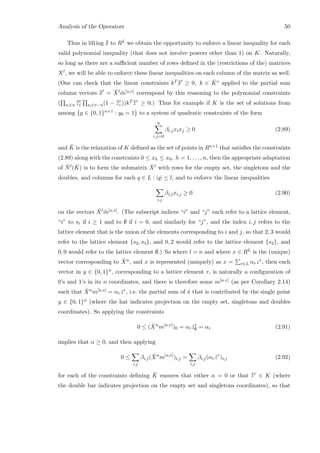 Analysis of the Operators 50
Thus in lifting ¯¯x to RL we obtain the opportunity to enforce a linear inequality for each
valid polynomial inequality (that does not involve powers other than 1) on K. Naturally,
so long as there are a suﬃcient number of rows deﬁned in the (restrictions of the) matrices
Xl, we will be able to enforce these linear inequalities on each column of the matrix as well.
(One can check that the linear constraints kT ¯¯x ≥ 0, k ∈ ¯K∗ applied to the partial sum
column vectors ¯¯x = ¯Xl ˜m[u,v] correspond by this reasoning to the polynomial constraints
( si∈u
¯¯zr
i si∈v−u(1 − ¯¯zr
i ))kT ¯¯zr
≥ 0.) Thus for example if K is the set of solutions from
among {y ∈ {0, 1}n+1 : y0 = 1} to a system of quadratic constraints of the form
n
i,j=0
βi,jxixj ≥ 0 (2.89)
and ¯K is the relaxation of K deﬁned as the set of points in Rn+1 that satisﬁes the constraints
(2.89) along with the constraints 0 ≤ xh ≤ x0, h = 1, . . . , n, then the appropriate adaptation
of ¯Nl( ¯K) is to form the submatrix ˆXl with rows for the empty set, the singletons and the
doubles, and columns for each q ∈ L : |q| ≤ l, and to enforce the linear inequalities
i,j
βi,jxi,j ≥ 0 (2.90)
on the vectors ˆXl ˜m[u,v]. (The subscript indices “i” and “j” each refer to a lattice element,
“i” to si if i ≥ 1 and to ∅ if i = 0, and similarly for “j”, and the index i, j refers to the
lattice element that is the union of the elements corresponding to i and j, so that 2, 3 would
refer to the lattice element {s2, s3}, and 0, 2 would refer to the lattice element {s2}, and
0, 0 would refer to the lattice element ∅.) So where l = n and where x ∈ RL is the (unique)
vector corresponding to ˆXn, and x is represented (uniquely) as x = r∈L αrzr, then each
vector in y ∈ {0, 1}n, corresponding to a lattice element r, is naturally a conﬁguration of
0’s and 1’s in its n coordinates, and there is therefore some m[u,v] (as per Corollary 2.14)
such that ˆXnm[u,v] = αr ˆzr, i.e. the partial sum of ˆx that is contributed by the single point
y ∈ {0, 1}n (where the hat indicates projection on the empty set, singletons and doubles
coordinates). So applying the constraints
0 ≤ ( ˆXn
m[u,v]
)0 = αr ˆzr
∅ = αr (2.91)
implies that α ≥ 0, and then applying
0 ≤
i,j
βi,j( ˆXn
m[u,v]
)i,j =
i,j
βi,j(αr ˆzr
)i,j (2.92)
for each of the constraints deﬁning ¯K ensures that either α = 0 or that ¯¯zr
∈ K (where
the double bar indicates projection on the empty set and singletons coordinates), so that
 