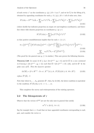 Analysis of the Operators 56
of each vector zr on the coordinates q : |q| ≤ 2l + 1 as ¨zr, and we let ¨ki be the lifting of ki
obtained by appending coordinates for each q : 2 ≤ |q| ≤ 2l + 1 all of value zero, then
ˆXi
(ˆx)ki = X2l+1
( ˙x)¨ki =
r∈L
αr ¨zr
(¨zr
)T ¨ki =
r∈L
αr(¨zr
)T ¨ki ¨zr
=
r∈L
αr(¯¯zr
)T
ki ¨zr
(2.121)
(where double bar indicates projection on empty set and singleton coordinates), and there-
fore where tilde denotes projection on coordinates q : |q| ≤ l,
Xl
( ˆXi
(ˆx)ki) =
r∈L
αr(¯¯zr
)T
ki ˜zr
(˜zr
)T
(2.122)
so that positive semideﬁniteness implies that for each v : |v| ≤ l,
0 ≤ ˜m[u,v]
T
Xl
( ˆXi
(ˆx)ki) ˜m[u,v]
= ˜m[u,v]
T
r∈L
αr(¯¯zr
)T
ki ˜zr
(˜zr
)T
˜m[u,v]
=
(2.123)
r∈L:u=r∩v
αr(¯¯zr
)T
ki = kT
i
¯Xl
˜m[u,v]
. (2.124)
(The proof for the general case gi ≥ 1 is similar.) This now proves the following theorem.
Theorem 2.20 As usual, let K ⊆ {y ∈ {0, 1}n+1 : y0 = 1} and let ¯K be a cone contained
in Cone({y ∈ {0, 1}n+1 : y0 = 1}) such that ¯K ∩ {0, 1}n+1 = K ∪ {0}, and let ¯K∗ be the
polar cone of ¯K. Then the Lasserre operator
Lal
( ¯K) = {¯¯x ∈ Rn+1
: ∃ˆx s.t. Xl+1
(ˆx) 0, Xl
( ˆX(ˆx)k) 0, ∀k ∈ ¯K∗
} (2.125)
reﬁnes ¯N∗( ¯K). 2
Note that where k1, . . . , km generate ¯K∗, then, by (2.122), the latter condition is equivalent
to the condition Xl( ˆX(ˆx)ki) 0, i = 1, . . . , m.
This completes the survey and reinterpretation of the existing operators.
2.2 The Idempotents of
Observe that the vectors ˜m[p,q] are not the only ones in general that satisfy
mT
˜zr
∈ {0, 1}, ∀r ∈ L. (2.126)
Say for example that n = 3 and that we have appended coordinates corresponding to each
pair, and consider the vector m
 