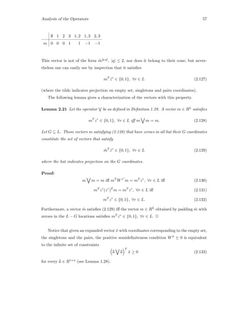 Analysis of the Operators 57
∅ 1 2 3 1, 2 1, 3 2, 3
m 0 0 0 1 1 −1 −1
This vector is not of the form ˜m[p,q], |q| ≤ 2, nor does it belong to their cone, but never-
theless one can easily see by inspection that it satisﬁes
mT
˜zr
∈ {0, 1}, ∀r ∈ L (2.127)
(where the tilde indicates projection on empty set, singletons and pairs coordinates).
The following lemma gives a characterization of the vectors with this property.
Lemma 2.21 Let the operator be as deﬁned in Deﬁnition 1.29. A vector m ∈ RL satisﬁes
mT
zr
∈ {0, 1}, ∀r ∈ L iﬀ m m = m. (2.128)
Let G ⊆ L. Those vectors m satisfying (2.128) that have zeroes in all but their G coordinates
constitute the set of vectors that satisfy
ˆmT
ˆzr
∈ {0, 1}, ∀r ∈ L (2.129)
where the hat indicates projection on the G coordinates.
Proof:
m m = m iﬀ mT
Wzr
m = mT
zr
, ∀r ∈ L iﬀ (2.130)
mT
zr
(zr
)T
m = mT
zr
, ∀r ∈ L iﬀ (2.131)
mT
zr
∈ {0, 1}, ∀r ∈ L. (2.132)
Furthermore, a vector ˆm satisﬁes (2.129) iﬀ the vector m ∈ RL obtained by padding ˆm with
zeroes in the L − G locations satisﬁes mT zr ∈ {0, 1}, ∀r ∈ L. 2
Notice that given an expanded vector ¯x with coordinates corresponding to the empty set,
the singletons and the pairs, the positive semideﬁniteness condition W ¯x 0 is equivalent
to the inﬁnite set of constraints
¯¯a ¯¯a
T
¯x ≥ 0 (2.133)
for every ¯¯a ∈ R1+n (see Lemma 1.28).
 
