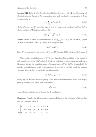 Analysis of the Operators 58
Lemma 2.22 Let J ⊆ L be the collection of lattice elements q : |q| ≤ 2 (i.e. the empty set,
the singletons and the pairs) The expanded vector ¯x with coordinates corresponding to J can
be represented as
¯x =
r∈L
αr ¯zr
, α ≥ 0 (2.134)
iﬀ for all vectors a ∈ RL such that a a is zero in every non-J coordinate (a a ∈ SpJ in
the terminology of Deﬁnition 1.45), we have
a a |J
T
¯x ≥ 0. (2.135)
Proof: The set of ¯x that can be represented as ¯x = r∈L αr ¯zr, α ≥ 0 is the set H|J (where
H is as in Deﬁnition 1.31). By Lemma 1.56, the polar cone
(H|J )∗
= (H∗
)J . (2.136)
Since H∗ is generated by the vectors a a, a ∈ RL (Lemma 1.31), this gives the lemma. 2
Thus positive semideﬁniteness of W ¯x is the relaxation of the condition of the lemma to
only consider vectors a ∈ SpI, where I ⊆ L is the collection of lattice elements made up of
the empty set and the singletons alone (which guarantees a a ∈ SpJ by Lemma 1.30). So
positive semideﬁniteness could be strengthened if we were to test this condition on more
vectors a a, a ∈ SpI. In particular the idempotents
a ∈ SpJ
: a a = a (2.137)
satisfy a a ∈ SpJ and therefore qualify. Thus positive semideﬁniteness would be strength-
ened by insisting that for all such idempotents
¯aT
¯x ≥ 0 (2.138)
where the bar indicates projection on the J coordinates.
Example: Consider the idempotent m mentioned above at the beginning of the section,
and the expanded vector ¯x
∅ 1 2 3 1, 2 1, 3 2, 3
¯x 1 5/6 1/3 3/4 1/6 3/4 1/4
m 0 0 0 1 1 −1 −1
 