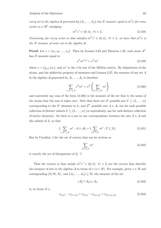 Analysis of the Operators 62
every set in the algebra A generated by {A1, . . . , An} has X measure equal to mT x for some
vector m ∈ RL satisfying
mT
zr
∈ {0, 1}, ∀r ∈ L. (2.158)
Conversely, for every vector m that satisﬁes mT zr ∈ {0, 1}, ∀r ∈ L, we have that mT x is
the X measure of some set in the algebra A.
Proof: Let s = {s1, s2, . . . , sn}. Then by Lemma 2.23 and Theorem 1.35, each atom AV
has X measure equal to
xT
m[v,s]
= xT
mv
(2.159)
where v = i∈V {si}, and mv is the v’th row of the M¨obius matrix. By disjointness of the
atoms, and the additivity property of measures and Lemma 2.27, the measure of any set A
in the algebra A generated by A1, . . . , An is therefore
v:AV ⊆A
xT
mv
= xT


v:AV ⊆A
mv

 (2.160)
and conversely any sum of the form (2.160) is the measure of the set that is the union of
the atoms that the sum is taken over. Note that there are 2n possible sets V ⊆ {1, . . . , n}
corresponding to the 2n elements in L, and 22n
possible sets A ∈ A, one for each possible
collection of distinct subsets V ⊆ {1, . . . , n} (or equivalently, one for each distinct collection
of lattice elements). So there is a one to one correspondence between the sets A ∈ A and
the subsets of L, so that
{
v:AV ⊆A
mv
: A ∈ A} = {
v∈T⊆L
mv
: T ⊆ L}. (2.161)
But by Corollary 1.34, the set of vectors that can be written as
v∈T⊆L
mv
(2.162)
is exactly the set of idempotents of . 2
Thus the vectors m that satisfy mT zr ∈ {0, 1}, ∀r ∈ L are the vectors that describe
the measure of sets in the algebra A in terms of x (x ∈ H). For example, given x ∈ H and
corresponding (Ω, W, X), and {A1, . . . , An} ⊆ W, the measure of the set
(Ac
1 ∩ A2) ∪ A3 (2.163)
is, in terms of x,
x{s2} − x{s1,s2} + x{s3} − x{s2,s3} + x{s1,s2,s3} (2.164)
 