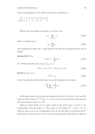 Analysis of the Operators 63
so the corresponding m vector (where {si} location is denoted i) is
∅ 1 2 3 1, 2 1, 3 2, 3 1, 2, 3
m 0 0 1 1 −1 0 −1 1
Observe now that though we deﬁned xq for all q ∈ L as
xq =
r∈L:q⊆r
αr (2.165)
which is a partial sum of
x∅ =
r∈L
αr (2.166)
such identiﬁcations deﬁne only a small subset of the collection of possible partial sums of
(2.166).
Lemma 2.29 Given
x ∈ RL
: x =
r∈L
αrzr
(2.167)
the collection of partial sums of x∅ = r∈L αr is
{xT
m : m s.t. mT
zr
∈ {0, 1}, ∀r ∈ L} (2.168)
Proof: For any q ∈ L,
xT
mq
= αq (2.169)
so that the collection of all partial sums of x∅ is the collection of all numbers
xT


q∈T⊆L
mq

 . 2 (2.170)
So the partial sums of x∅ are just the measures of the sets of A (where x ∈ H), and the
vectors m that satisfy mT zr ∈ {0, 1}, ∀r ∈ L are the vectors that describe these measures
and partial sums in terms of x ∈ RL.
Thus the central object of our concern, which is the partial sums, is in one to one
correspondence with the algebra A. The vectors m that satisfy mT zr ∈ {0, 1}, ∀r ∈ L,
which are also in one to one correspondence with A, are what allow us to describe the 22n
partial sums in terms of vectors in RL. A more natural approach would thus be to shift our
 