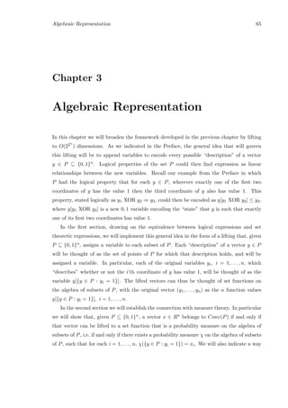 Algebraic Representation 65
Chapter 3
Algebraic Representation
In this chapter we will broaden the framework developed in the previous chapter by lifting
to O(22n
) dimensions. As we indicated in the Preface, the general idea that will govern
this lifting will be to append variables to encode every possible “description” of a vector
y ∈ P ⊆ {0, 1}n. Logical properties of the set P could then ﬁnd expression as linear
relationships between the new variables. Recall our example from the Preface in which
P had the logical property that for each y ∈ P, wherever exactly one of the ﬁrst two
coordinates of y has the value 1 then the third coordinate of y also has value 1. This
property, stated logically as y1 XOR y2 ⇒ y3, could then be encoded as y[y1 XOR y2] ≤ y3,
where y[y1 XOR y2] is a new 0, 1 variable encoding the “state” that y is such that exactly
one of its ﬁrst two coordinates has value 1.
In the ﬁrst section, drawing on the equivalence between logical expressions and set
theoretic expressions, we will implement this general idea in the form of a lifting that, given
P ⊆ {0, 1}n, assigns a variable to each subset of P. Each “description” of a vector y ∈ P
will be thought of as the set of points of P for which that description holds, and will be
assigned a variable. In particular, each of the original variables yi, i = 1, . . . , n, which
“describes” whether or not the i’th coordinate of y has value 1, will be thought of as the
variable y[{y ∈ P : yi = 1}]. The lifted vectors can thus be thought of set functions on
the algebra of subsets of P, with the original vector (y1, . . . , yn) as the n function values
y[{y ∈ P : yi = 1}], i = 1, . . . , n.
In the second section we will establish the connection with measure theory. In particular
we will show that, given P ⊆ {0, 1}n, a vector x ∈ Rn belongs to Conv(P) if and only if
that vector can be lifted to a set function that is a probability measure on the algebra of
subsets of P, i.e. if and only if there exists a probability measure χ on the algebra of subsets
of P, such that for each i = 1, . . . , n, χ({y ∈ P : yi = 1}) = xi. We will also indicate a way
 