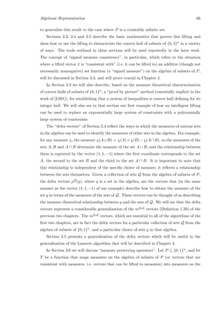 Algebraic Representation 66
to generalize this result to the case where P is a countably inﬁnite set.
Sections 3.3, 3.4 and 3.5 describe the basic mathematics that govern this lifting and
show how to use the lifting to characterize the convex hull of subsets of {0, 1}n in a variety
of ways. The tools outlined in these sections will be used repeatedly in the later work.
The concept of “signed measure consistency”, in particular, which refers to the situation
where a lifted vector ¯x is “consistent with” (i.e. it can be lifted to) an additive (though not
necessarily nonnegative) set function (a “signed measure”) on the algebra of subsets of P,
will be discussed in Section 3.3, and will prove crucial in Chapter 4.
In Section 3.3 we will also describe, based on the measure theoretical characterization
of convex hulls of subsets of {0, 1}n, a “proof by picture” method (essentially implicit in the
work of [LS91]), for establishing that a system of inequalities is convex hull deﬁning for its
integer hull. We will also see in that section our ﬁrst example of how an intelligent lifting
can be used to replace an exponentially large system of constraints with a polynomially
large system of constraints.
The “delta vectors” of Section 3.4 reﬂect the ways in which the measures of various sets
in the algebra can be used to identify the measures of other sets in the algebra. For example,
for any measure χ, the measure χ(A∪B) = χ(A)+χ(B)−χ(A∩B), so the measures of the
sets A, B and A ∩ B determine the measure of the set A ∪ B, and the relationship between
them is captured by the vector (1, 1, −1) where the ﬁrst coordinate corresponds to the set
A, the second to the set B and the third to the set A ∩ B. It is important to note that
this relationship is independent of the speciﬁc choice of measure; it reﬂects a relationship
between the sets themselves. Given a collection of sets Q from the algebra of subsets of P,
the delta vectors µQ(q), where q is a set in the algebra, are the vectors that (in the same
manner as the vector (1, 1, −1) of our example) describe how to obtain the measure of the
set q in terms of the measures of the sets of Q. These vectors can be thought of as describing
the measure theoretical relationship between q and the sets of Q. We will see that the delta
vectors represent a considerable generalization of the m[p,q] vectors (Deﬁnition 1.50) of the
previous two chapters. The m[p,q] vectors, which are essential to all of the algorithms of the
ﬁrst two chapters, are in fact the delta vectors for a particular collection of sets Q from the
algebra of subsets of {0, 1}n, and a particular choice of sets q in that algebra.
Section 3.5 presents a generalization of the delta vectors which will be useful in the
generalization of the Lasserre algorithm that will be described in Chapter 4.
In Section 3.6 we will discuss “measure preserving operators”. Let P ⊆ {0, 1}n, and let
T be a function that maps measures on the algebra of subsets of P (or vectors that are
consistent with measures, i.e. vectors that can be lifted to measures) into measures on the
 