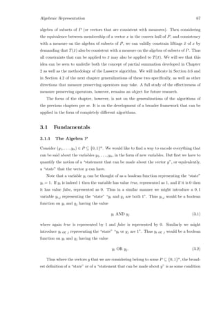 Algebraic Representation 67
algebra of subsets of P (or vectors that are consistent with measures). Then considering
the equivalence between membership of a vector x in the convex hull of P, and consistency
with a measure on the algebra of subsets of P, we can validly constrain liftings ¯x of x by
demanding that T(¯x) also be consistent with a measure on the algebra of subsets of P. Thus
all constraints that can be applied to ¯x may also be applied to T(¯x). We will see that this
idea can be seen to underlie both the concept of partial summation developed in Chapter
2 as well as the methodology of the Lasserre algorithm. We will indicate in Section 3.6 and
in Section 4.2 of the next chapter generalizations of these two speciﬁcally, as well as other
directions that measure preserving operators may take. A full study of the eﬀectiveness of
measure preserving operators, however, remains an object for future research.
The focus of the chapter, however, is not on the generalizations of the algorithms of
the previous chapters per se. It is on the development of a broader framework that can be
applied in the form of completely diﬀerent algorithms.
3.1 Fundamentals
3.1.1 The Algebra P
Consider (y1, . . . , yn) ∈ P ⊆ {0, 1}n. We would like to ﬁnd a way to encode everything that
can be said about the variables y1, . . . , yn, in the form of new variables. But ﬁrst we have to
quantify the notion of a “statement that can be made about the vector y”, or equivalently,
a “state” that the vector y can have.
Note that a variable yi can be thought of as a boolean function representing the “state”
yi = 1. If yi is indeed 1 then the variable has value true, represented as 1, and if it is 0 then
it has value false, represented as 0. Thus in a similar manner we might introduce a 0, 1
variable yi,j representing the “state” “yi and yj are both 1”. Thus yi,j would be a boolean
function on yi and yj having the value
yi AND yj (3.1)
where again true is represented by 1 and false is represented by 0. Similarly we might
introduce yi or j representing the “state” “yi or yj are 1”. Thus yi or j would be a boolean
function on yi and yj having the value
yi OR yj. (3.2)
Thus where the vectors y that we are considering belong to some P ⊆ {0, 1}n, the broad-
est deﬁnition of a “state” or of a “statement that can be made about y” is as some condition
 