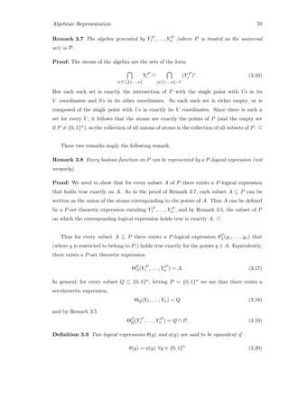 Algebraic Representation 70
Remark 3.7 The algebra generated by Y P
1 , . . . , Y P
n (where P is treated as the universal
set) is P.
Proof: The atoms of the algebra are the sets of the form
i∈V ⊆{1,...,n}
Y P
i ∩
j∈{1,...,n}−V
(Y P
j )c
. (3.16)
But each such set is exactly the intersection of P with the single point with 1’s in its
V coordinates and 0’s in its other coordinates. So each such set is either empty, or is
composed of the single point with 1’s in exactly its V coordinates. Since there is such a
set for every V , it follows that the atoms are exactly the points of P (and the empty set
if P = {0, 1}n), so the collection of all unions of atoms is the collection of all subsets of P. 2
These two remarks imply the following remark.
Remark 3.8 Every boolean function on P can be represented by a P-logical expression (not
uniquely).
Proof: We need to show that for every subset A of P there exists a P-logical expression
that holds true exactly on A. As in the proof of Remark 3.7, each subset A ⊆ P can be
written as the union of the atoms corresponding to the points of A. Thus A can be deﬁned
by a P-set theoretic expression entailing Y P
1 , . . . , Y P
n , and by Remark 3.5, the subset of P
on which the corresponding logical expression holds true is exactly A. 2
Thus for every subset A ⊆ P there exists a P-logical expression θP
A(y1, . . . , yn) that
(where y is restricted to belong to P,) holds true exactly for the points y ∈ A. Equivalently,
there exists a P-set theoretic expression
ΘP
A(Y P
1 , . . . , Y P
n ) = A. (3.17)
In general, for every subset Q ⊆ {0, 1}n, letting P = {0, 1}n we see that there exists a
set-theoretic expression,
ΘQ(Y1, . . . , Yn) = Q (3.18)
and by Remark 3.5
ΘP
Q(Y P
1 , . . . , Y P
n ) = Q ∩ P. (3.19)
Deﬁnition 3.9 Two logical expressions θ(y) and φ(y) are said to be equivalent if
θ(y) = φ(y) ∀y ∈ {0, 1}n
(3.20)
 