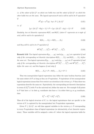 Algebraic Representation 71
i.e. if the subset of {0, 1}n on which one holds true and the subset of {0, 1}n on which the
other holds true are the same. The logical expressions θ and φ will be said to be P-equivalent
if
θP
(y) = φP
(y), ∀y ∈ P ⊆ {0, 1}n
(3.21)
i.e. if
{y ∈ {0, 1}n
: θ(y) = 1} ∩ P = {y ∈ {0, 1}n
: φ(y) = 1} ∩ P (3.22)
Similarly, two set theoretic expressions Θ(Y ) and Φ(Y ) (where Y represents an n-tuple of
sets) will be said to be equivalent if
Θ(Y1, . . . , Yn) = Φ(Y1, . . . , Yn) (3.23)
and they will be said to be P-equivalent if
ΘP
(Y P
1 , . . . , Y P
n ) = ΦP
(Y P
1 , . . . , Y P
n ). (3.24)
Remark 3.10 Two logical expressions θ(y1, . . . , yn) and φ(y1, . . . , yn) are equivalent if and
only if the corresponding set theoretic descriptions Θ(Y1, . . . , Yn) and Φ(Y1, . . . , Yn) deﬁne
the same set. Two logical expressions θ(y1, . . . , yn) and φ(y1, . . . , yn) are P-equivalent if and
only if the corresponding set theoretic descriptions ΘP (Y P
1 , . . . , Y P
n ) and ΦP (Y P
1 , . . . , Y P
n )
deﬁne the same set, and this happens if and only if
Θ(Y1, . . . , Yn) ∩ P = Φ(Y1, . . . , Yn) ∩ P. 2 (3.25)
Thus two nonequivalent logical expressions may deﬁne the same boolean function (and
the same subset of P) so long as they are P-equivalent. P-equivalence of two nonequivalent
logical expressions means that if we restrict our attention to the vectors y ∈ P then these two
expressions describe the same set. Equivalently, the corresponding set theoretic descriptions
in terms of {Y P
i } (with P as the universal set) deﬁne the same set. For example if all points
in P that have a 1 in their y1 coordinate also have a 1 in either their y2 or y3 coordinate,
then
Y P
1 = Y P
1 ∩ (Y P
2 ∪ Y P
3 ). (3.26)
Thus all of the logical structure of P, i.e. the logical equivalences that are speciﬁc to the
vectors of P, is captured by the nonequivalent but P-equivalent expressions.
Given P ⊆ {0, 1}n, we will thus append variables to the vectors y ∈ P corresponding
to every P-equivalence class of logical expressions (or alternatively, of set theoretic expres-
sions). These variables will be assigned a value of 1 where the logical expression holds for
 