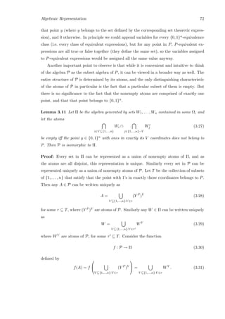 Algebraic Representation 72
that point y (where y belongs to the set deﬁned by the corresponding set theoretic expres-
sion), and 0 otherwise. In principle we could append variables for every {0, 1}n-equivalence
class (i.e. every class of equivalent expressions), but for any point in P, P-equivalent ex-
pressions are all true or false together (they deﬁne the same set), so the variables assigned
to P-equivalent expressions would be assigned all the same value anyway.
Another important point to observe is that while it is convenient and intuitive to think
of the algebra P as the subset algebra of P, it can be viewed in a broader way as well. The
entire structure of P is determined by its atoms, and the only distinguishing characteristic
of the atoms of P in particular is the fact that a particular subset of them is empty. But
there is no signiﬁcance to the fact that the nonempty atoms are comprised of exactly one
point, and that that point belongs to {0, 1}n.
Lemma 3.11 Let Π be the algebra generated by sets W1, . . . , Wn contained in some Ω, and
let the atoms
i∈V ⊆{1,...,n}
Wi ∩
j∈{1,...,n}−V
Wc
j (3.27)
be empty iﬀ the point y ∈ {0, 1}n with ones in exactly its V coordinates does not belong to
P. Then P is isomorphic to Π.
Proof: Every set in Π can be represented as a union of nonempty atoms of Π, and as
the atoms are all disjoint, this representation is unique. Similarly every set in P can be
represented uniquely as a union of nonempty atoms of P. Let T be the collection of subsets
of {1, . . . , n} that satisfy that the point with 1’s in exactly those coordinates belongs to P.
Then any A ∈ P can be written uniquely as
A =
V ⊆{1,...,n}:V ∈τ
(Y P
)V
(3.28)
for some τ ⊆ T, where (Y P )V are atoms of P. Similarly any W ∈ Π can be written uniquely
as
W =
V ⊆{1,...,n}:V ∈τ
WV
(3.29)
where WV are atoms of P, for some τ ⊆ T. Consider the function
f : P → Π (3.30)
deﬁned by
f(A) = f


V ⊆{1,...,n}:V ∈τ
(Y P
)V

 =
V ⊆{1,...,n}:V ∈τ
WV
. (3.31)
 