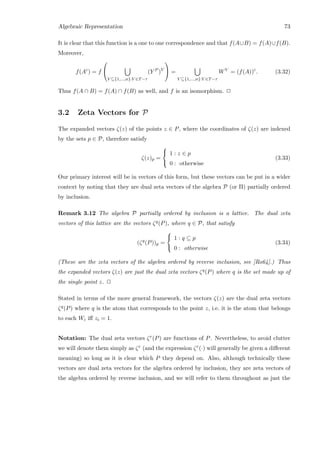 Algebraic Representation 73
It is clear that this function is a one to one correspondence and that f(A∪B) = f(A)∪f(B).
Moreover,
f(Ac
) = f


V ⊆{1,...,n}:V ∈T−τ
(Y P
)V

 =
V ⊆{1,...,n}:V ∈T−τ
WV
= (f(A))c
. (3.32)
Thus f(A ∩ B) = f(A) ∩ f(B) as well, and f is an isomorphism. 2
3.2 Zeta Vectors for P
The expanded vectors ζ(z) of the points z ∈ P, where the coordinates of ζ(z) are indexed
by the sets p ∈ P, therefore satisfy
ζ(z)p =



1 : z ∈ p
0 : otherwise
(3.33)
Our primary interest will be in vectors of this form, but these vectors can be put in a wider
context by noting that they are dual zeta vectors of the algebra P (or Π) partially ordered
by inclusion.
Remark 3.12 The algebra P partially ordered by inclusion is a lattice. The dual zeta
vectors of this lattice are the vectors ζq(P), where q ∈ P, that satisfy
(ζq
(P))p =



1 : q ⊆ p
0 : otherwise
(3.34)
(These are the zeta vectors of the algebra ordered by reverse inclusion, see [Ro64].) Thus
the expanded vectors ζ(z) are just the dual zeta vectors ζq(P) where q is the set made up of
the single point z. 2
Stated in terms of the more general framework, the vectors ζ(z) are the dual zeta vectors
ζq(P) where q is the atom that corresponds to the point z, i.e. it is the atom that belongs
to each Wi iﬀ zi = 1.
Notation: The dual zeta vectors ζr(P) are functions of P. Nevertheless, to avoid clutter
we will denote them simply as ζr (and the expression ζr(·) will generally be given a diﬀerent
meaning) so long as it is clear which P they depend on. Also, although technically these
vectors are dual zeta vectors for the algebra ordered by inclusion, they are zeta vectors of
the algebra ordered by reverse inclusion, and we will refer to them throughout as just the
 