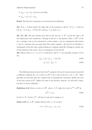 Algebraic Representation 75
8. ζr
u∪w = ζr
u + ζr
w, and more generally
9. ζr
u∪v = ζr
u + ζr
v − ζr
u∩v.
Proof: The ﬁrst four statements are trivial from the deﬁnitions.
(5): If ζr
u = 0 then clearly the right side of the equation is also 0. If ζr
u = 1 then by
(4), ζr
vc = 0 ⇒ ζr
u∩vc = 0 (by (3)), and ζr
u∩v = ζr
u since u ⊆ v.
(6), (7), (8): We have already seen that in the case of r ∈ SP , ζr
u has the value 1 iﬀ
the single point that constitutes r belongs to the set u. (In general, where r ∈ SP , if the
set r overlaps u but is not contained in u then neither u nor its complement will contain
r, but if r contains only one point then this cannot happen.) (6) and (8) are therefore a
consequence of the fact that a point belongs to a disjoint union iﬀ it belongs to exactly one
of the elements of the union. (7) is a consequence of (3) and (6).
(9): Observe that u ∪ v = u ∪ (uc ∩ v) and that u and uc ∩ v are mutually exclusive. So by
(8),
ζr
u∪v = ζr
u + ζr
uc∩v = (by (7)) (3.37)
ζr
u + ζr
v − ζr
u∩v. 2 (3.38)
The following theorem shows that for SP , property (8) can be turned around to provide
a suﬃcient condition for a 0, 1 vector in RP to be a zeta vector for a set r ∈ SP . More
generally we will show that (8), coupled with a nonnegativity constraint, deﬁnes the cone
of the zeta vectors of SP . Before we come to the theorem, however, we will need a claim,
but ﬁrst we need a deﬁnition.
Deﬁnition 3.15 Given a vector χ ∈ RP, where r ∈ P, deﬁne the vector χP∩r ∈ RP by
χP∩r
u = χu∩r (3.39)
for all u ∈ P. Vectors χP∩r will also be referred to simply as χr.
Claim 3.16 If χ ∈ RP satisﬁes that for all u, v ∈ P we have
u ∩ v = ∅ ⇒ χu∪v = χu + χv (3.40)
 