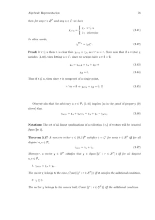 Algebraic Representation 76
then for any r ∈ SP and any u ∈ P we have
χr∩u =



χr : r ⊆ u
0 : otherwise
(3.41)
In other words,
χP∩r
= χrζr
. (3.42)
Proof: If r ⊆ u then it is clear that χr∩u = χr, as r ∩ u = r. Note now that if a vector χ
satisﬁes (3.40), then letting u ∈ P, since we always have u ∩ ∅ = ∅,
χu = χu∪∅ = χu + χ∅ ⇒ (3.43)
χ∅ = 0. (3.44)
Thus if r ⊆ u, then since r is composed of a single point,
r ∩ u = ∅ ⇒ χr∩u = χ∅ = 0. 2 (3.45)
Observe also that for arbitrary u, v ∈ P, (3.40) implies (as in the proof of property (9)
above) that
χu∪v = χu + χuc∩v = χu + χv − χu∩v. (3.46)
Notation: The set of all linear combinations of a collection {vi} of vectors will be denoted
Span({vi}).
Theorem 3.17 A nonzero vector γ ∈ {0, 1}P satisﬁes γ = ζr for some r ∈ SP iﬀ for all
disjoint u, v ∈ P,
γu∪v = γu + γv. (3.47)
Moreover, a vector χ ∈ RP satisﬁes that χ ∈ Span({ζr : r ∈ SP }) iﬀ for all disjoint
u, v ∈ P,
1. χu∪v = χu + χv.
The vector χ belongs to the cone, Cone({ζr : r ∈ SP }) iﬀ it satisﬁes the additional condition,
2. χ ≥ 0.
The vector χ belongs to the convex hull, Conv({ζr : r ∈ SP }) iﬀ the additional condition
 