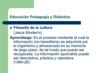 Educación Pedagogía y Didáctica
 Filosofía de la cultura
(Jesús Mosterín)
Aprendizaje: Es el proceso mediante el cual la
información (no hereditaria) es adquirida por
el organismo y almacenada en su memoria
de largo plazo, de tal modo que pueda ser
recuperada. La información aprendida puede
ser descriptiva, práctica y valorativa.
(1994:28)
 