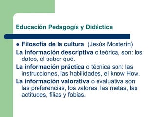 Educación Pedagogía y Didáctica
 Filosofía de la cultura (Jesús Mosterín)
La información descriptiva o teórica, son: los
datos, el saber qué.
La información práctica o técnica son: las
instrucciones, las habilidades, el know How.
La información valorativa o evaluativa son:
las preferencias, los valores, las metas, las
actitudes, filias y fobias.
 