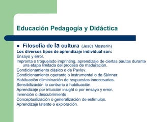 Educación Pedagogía y Didáctica
 Filosofía de la cultura (Jesús Mosterín)
Los diversos tipos de aprendizaje individual son:
Ensayo y error.
Impronta o troquelado imprinting, aprendizaje de ciertas pautas durante
una etapa limitada del proceso de maduración.
Condicionamiento clásico o de Pavlov.
Condicionamiento operante o instrumental o de Skinner.
Habituación elimininación de respuestas innecesarias.
Sensibilización lo contrario a habituación.
Aprendizaje por intuición insight o por ensayo y error.
Invención o descubrimiento .
Conceptualización o generalización de estímulos.
Aprendizaje latente o exploración.
 