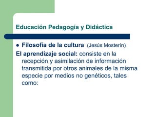 Educación Pedagogía y Didáctica
 Filosofía de la cultura (Jesús Mosterín)
El aprendizaje social: consiste en la
recepción y asimilación de información
transmitida por otros animales de la misma
especie por medios no genéticos, tales
como:
 