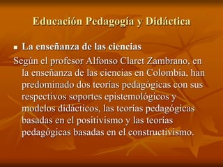 Educación Pedagogía y Didáctica
 La enseñanza de las ciencias
Según el profesor Alfonso Claret Zambrano, en
la enseñanza de las ciencias en Colombia, han
predominado dos teorías pedagógicas con sus
respectivos soportes epistemológicos y
modelos didácticos, las teorías pedagógicas
basadas en el positivismo y las teorías
pedagógicas basadas en el constructivismo.
 