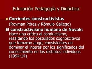 Educación Pedagogía y Didáctica
 Corrientes constructivistas
(Royman Pérez y Rómulo Gallego)
El constructivismo humano de Novak:
Hace una crítica al conductismo,
resaltando los postulados cognoscitivos
que tomaron auge, consistentes en
dominar el interés por los significados del
conocimiento en los distintos individuos
(1994:14)
 