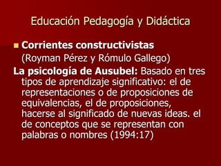 Educación Pedagogía y Didáctica
 Corrientes constructivistas
(Royman Pérez y Rómulo Gallego)
La psicología de Ausubel: Basado en tres
tipos de aprendizaje significativo: el de
representaciones o de proposiciones de
equivalencias, el de proposiciones,
hacerse al significado de nuevas ideas. el
de conceptos que se representan con
palabras o nombres (1994:17)
 