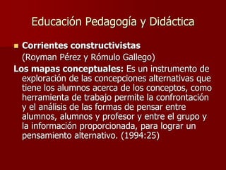Educación Pedagogía y Didáctica
 Corrientes constructivistas
(Royman Pérez y Rómulo Gallego)
Los mapas conceptuales: Es un instrumento de
exploración de las concepciones alternativas que
tiene los alumnos acerca de los conceptos, como
herramienta de trabajo permite la confrontación
y el análisis de las formas de pensar entre
alumnos, alumnos y profesor y entre el grupo y
la información proporcionada, para lograr un
pensamiento alternativo. (1994:25)
 