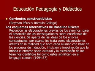 Educación Pedagogía y Didáctica
 Corrientes constructivistas
(Royman Pérez y Rómulo Gallego)
Los esquemas alternativos de Rosaline Driver:
Reconoce las elaboraciones previas de los alumnos, para
el desarrollo de las investigaciones sobre enseñanza de
las ciencias. Se aparta de las ideas de los errores
conceptuales, por cuanto los trata como elaboraciones
activas de la realidad que hace cada alumno con base en
los procesos de inducción, intuición e imaginación que le
brinda el entorno socio-cultural y la asimilación de los
términos científicos tal como estos significan en el
lenguaje común. (1994:37)
 