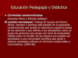 Educación Pedagogía y Didáctica
 Corrientes constructivistas
(Royman Pérez y Rómulo Gallego)
El cambio conceptual: Trabajo de equipo de Posner,
Strike, Hewson y Gertzog está basada en la propuesta
constructivista que acepta la estructura cognitiva propia
de los alumnos y que admite a los estudiantes como un
grupo de personas que posee una serie de propuestas
válidas sobre el mundo; de tal manera que pueden ser
asimilados a una comunidad científica que actúa y
obtiene resultados valiosos en términos existenciales y
comunitarios. (1994:46)
 