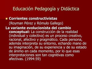 Educación Pedagogía y Didáctica
 Corrientes constructivistas
(Royman Pérez y Rómulo Gallego)
La variante evolucionista del cambio
conceptual: La construcción de la realidad
(individual y colectiva) es un proceso creativo,
racional, afectivo y pragmático. Cada persona,
además interpreta su entorno, echando mano de
su imaginación, de su experiencia y de su estado
de ánimo en cada momento, por lo que esas
interpretaciones son tan cognitivas como
afectivas. (1994:59)
 