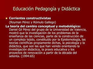 Educación Pedagogía y Didáctica
 Corrientes constructivistas
(Royman Pérez y Rómulo Gallego)
La teoría del cambio conceptual y metodológico:
Daniel Gil Pérez del grupo de la Universidad de Valencia,
mostró que la investigación de los problemas de la
enseñanza de las ciencias, parte de la construcción de
un complejo tejido, constituído por la Epistemología, las
teorías científicas propiamente dichas, la psicología y la
didáctica, que son las que han venido orientando la
investigación didáctica, la praxis educativa y los
proyectos de renovación a partir de la década del
setenta. (1994:65)
 