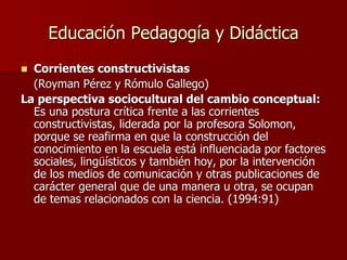 Educación Pedagogía y Didáctica
 Corrientes constructivistas
(Royman Pérez y Rómulo Gallego)
La perspectiva sociocultural del cambio conceptual:
Es una postura crítica frente a las corrientes
constructivistas, liderada por la profesora Solomon,
porque se reafirma en que la construcción del
conocimiento en la escuela está influenciada por factores
sociales, lingüísticos y también hoy, por la intervención
de los medios de comunicación y otras publicaciones de
carácter general que de una manera u otra, se ocupan
de temas relacionados con la ciencia. (1994:91)
 