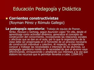 Educación Pedagogía y Didáctica
 Corrientes constructivistas
(Royman Pérez y Rómulo Gallego)
La pedagogía operatoria: Trabajo de equipo de Posner,
Strike, Hewson y Gertzog, según Asunción López “En ella, desde el
aprendizaje como actividad dinámica, generaliza el concepto de
construcción del conocimiento, incorporando las relaciones sociales
y afectivas que se dan en el aula; por lo que la organización de la
clase debe ser prepensada en el horizonte de un proceso necesario
de construcción individual y colectivo. Al respecto, es importante
conocer y trabajar las necesidades e intereses de los alumnos. La
pedagogía operatoria insiste en la necesidad de que el alumno vaya
diferenciando, enriqueciendo y ampliando sus intereses a la vez que
elabore los recursos que le permitan llevarlos a cabo. (1994:97)
 