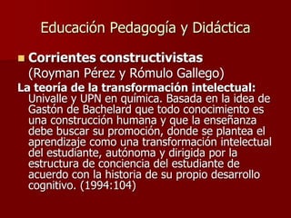 Educación Pedagogía y Didáctica
 Corrientes constructivistas
(Royman Pérez y Rómulo Gallego)
La teoría de la transformación intelectual:
Univalle y UPN en química. Basada en la idea de
Gastón de Bachelard que todo conocimiento es
una construcción humana y que la enseñanza
debe buscar su promoción, donde se plantea el
aprendizaje como una transformación intelectual
del estudiante, autónoma y dirigida por la
estructura de conciencia del estudiante de
acuerdo con la historia de su propio desarrollo
cognitivo. (1994:104)
 