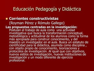 Educación Pedagogía y Didáctica
 Corrientes constructivistas
(Royman Pérez y Rómulo Gallego)
Las propuestas centradas en la investigación:
Postulan el trabajo de aula como una actividad
investigativa que busca la transformación conceptual,
metodológica y actitudinal de los alumnos como la forma
más apropiada para construir conocimiento, y del
maestro un investigador en el aula. Busca un estatuto de
cientificidad para la didáctica, asumida como disciplina ,
con objeto propio de conocimiento, teorizaciones y
protocolos de investigación. Al igual que con objetivos,
nuevos estilos de investigación, nuevas instituciones de
investigación y un modo diferente de ejercicio
profesional.
 