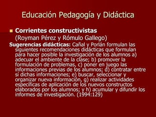 Educación Pedagogía y Didáctica
 Corrientes constructivistas
(Royman Pérez y Rómulo Gallego)
Sugerencias didácticas: Cañal y Porlán formulan las
siguientes recomendaciones didácticas que formulan
para hacer posible la investigación de los alumnos a)
adecuar el ambiente de la clase; b) promover la
formulación de problemas, c) poner en juego las
informaciones previas de los alumnos; d) contratar entre
sí dichas informaciones; e) buscar, seleccionar y
organizar nueva información, g) realizar actividades
específicas de aplicación de los nuevos constructos
elaborados por los alumnos; y h) acumular y difundir los
informes de investigación. (1994:129)
 