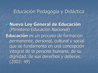 Educación Pedagogía y Didáctica
 Nueva Ley General de Educación
(Ministerio Educación Nacional)
Educación es un proceso de formación
permanente, personal, cultural y social
que se fundamenta en una concepción
integral de la persona humana, de su
dignidad, de sus derechos y deberes.
(2002: 49)
 