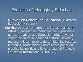 Educación Pedagogía y Didáctica
 Nueva Ley General de Educación (Ministerio
Educación Nacional)
Currículo: es el conjunto de criterios, planes de
estudio, programas, metodologías, y procesos
que contribuyen a la formación integral y a la
construcción de la identidad cultural nacional,
regional y local, incluyendo también los recursos
humanos, académicos y físicos para poner en
práctica las políticas y llevar a cabo el Proyecto
Educativo Institucional. (2002:77)
 