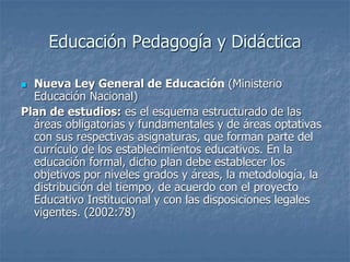 Educación Pedagogía y Didáctica
 Nueva Ley General de Educación (Ministerio
Educación Nacional)
Plan de estudios: es el esquema estructurado de las
áreas obligatorias y fundamentales y de áreas optativas
con sus respectivas asignaturas, que forman parte del
currículo de los establecimientos educativos. En la
educación formal, dicho plan debe establecer los
objetivos por niveles grados y áreas, la metodología, la
distribución del tiempo, de acuerdo con el proyecto
Educativo Institucional y con las disposiciones legales
vigentes. (2002:78)
 