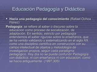 Educación Pedagogía y Didáctica
 Hacia una pedagogía del conocimiento (Rafael Ochoa
Flórez)
Pedagogía: se refiere al saber o discurso sobre la
educación como proceso de socialización, de
adaptación. En sentido, estricto por pedagogía
entendemos el saber riguroso sobre la enseñanza, que
se ha venido validando y sistematizando en el siglo XX
como una disciplina científica en construcción con su
campo intelectual de objetos y metodología de
investigación propios, según cada paradigma
pedagógico. Hoy día no se puede confundir Pedagogía
con didáctica, ni con enseñanza ni con educación, como
se hacía antiguamente. (1997:305)
 