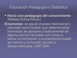 Educación Pedagogía y Didáctica
 Hacia una pedagogía del conocimiento
(Rafael Ochoa Flórez)
Enseñanza: es aquel proceso intencional y
planeado para facilitar que determinados
individuos se apropien creativamente de
alguna porción de saber con miras a
elevar su formación. La enseñanza puede
ser formal y no formal, escolar o
desescolarizada (1997:304)
 