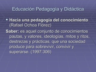 Educación Pedagogía y Didáctica
 Hacia una pedagogía del conocimiento
(Rafael Ochoa Flórez)
Saber: es aquel conjunto de conocimientos
pautas, y valores, ideologías, mitos y ritos,
destrezas y prácticas, que una sociedad
produce para sobrevivir, convivir y
superarse. (1997:306)
 