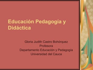 Educación Pedagogía y
Didáctica

       Gloria Judith Castro Bohórquez
                  Profesora
    Departamento Educación y Pedagogía
           Universidad del Cauca
 