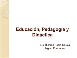 Educación, Pedagogía y
Didáctica
Lic. Ricardo Rubio García
Mg en Educación
 