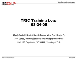 TRIC Training Log:  03-24-05 Client: Sanfield Septic / Speedy Rooter, West Palm Beach, FL Job: School, deteriorated sewer with multiple connections Pull: 100’ / upstream / 4” SDR17 / bursting 4” C. I. 
