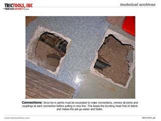 Connections:   Since tie-in points must be excavated to make connections, remove all joints and couplings at each connection before pulling in new line. This keeps the bursting head free of debris and makes the job go easier and faster. 