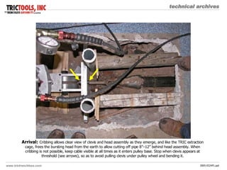 Arrival:   Cribbing allows clear view of clevis and head assembly as they emerge, and like the TRIC extraction cage, frees the bursting head from the earth to allow cutting off pipe 8”–12” behind head assembly. When cribbing is not possible, keep cable visible at all times as it enters pulley base. Stop when clevis appears at threshold (see arrows), so as to avoid pulling clevis under pulley wheel and bending it. 